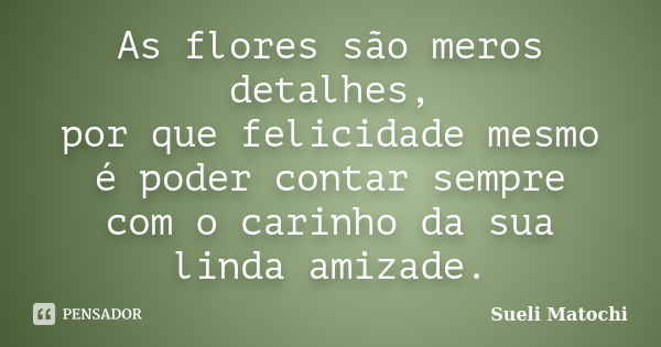 As flores são meros detalhes, por que felicidade mesmo é poder contar sempre com o carinho da sua linda amizade.... Frase de Sueli Matochi.