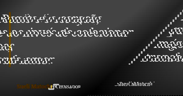 Bonito é o coração, que ao invés de colecionar mágoas, transborda amor.... Frase de Sueli Matochi.