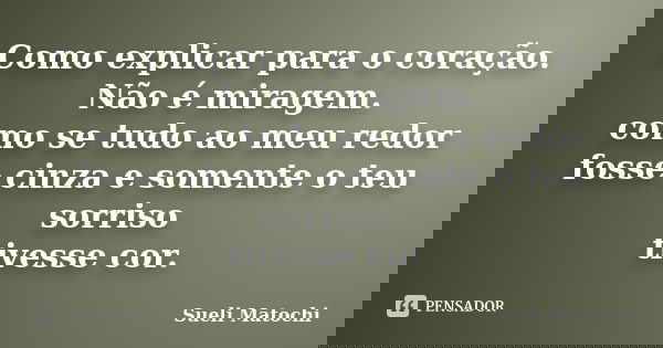 Como explicar para o coração. Não é miragem. como se tudo ao meu redor fosse cinza e somente o teu sorriso tivesse cor.... Frase de Sueli Matochi.