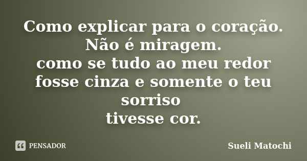 Como explicar para o coração. Não é miragem. como se tudo ao meu redor fosse cinza e somente o teu sorriso tivesse cor.... Frase de Sueli Matochi.