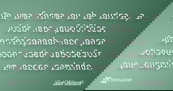 De uma forma ou de outra, a vida nos qualifica. Aperfeiçoando-nos para atravessar cada obstáculo que surgir em nosso caminho.... Frase de Sueli Matochi.