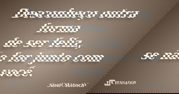 Desconheço outra forma de ser feliz, se não for junto com você.... Frase de Sueli Matochi.