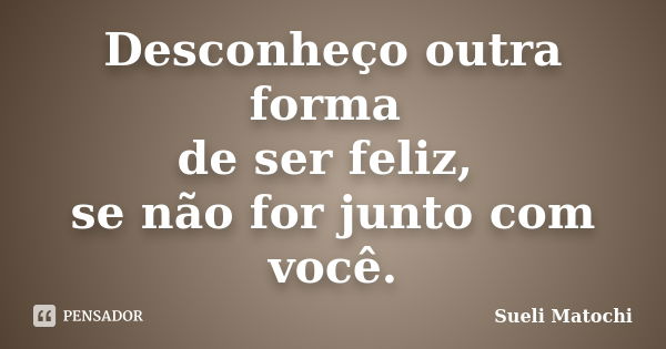 Desconheço outra forma de ser feliz, se não for junto com você.... Frase de Sueli Matochi.