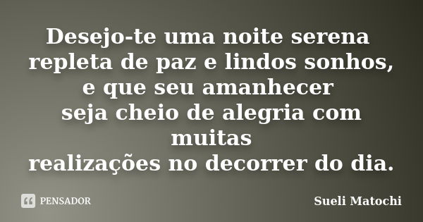 Desejo-te uma noite serena repleta de paz e lindos sonhos, e que seu amanhecer seja cheio de alegria com muitas realizações no decorrer do dia.... Frase de Sueli Matochi.