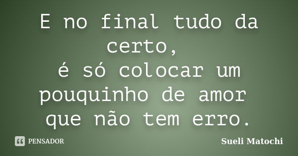 E no final tudo da certo, é só colocar um pouquinho de amor que não tem erro.... Frase de Sueli Matochi.