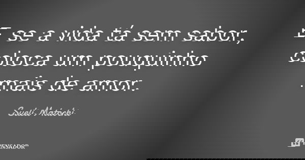 E se a vida tá sem sabor, coloca um pouquinho mais de amor.... Frase de Sueli Matochi.