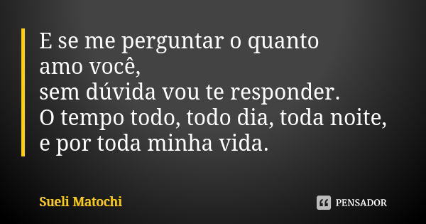 E se me perguntar o quanto amo você, sem dúvida vou te responder. O tempo todo, todo dia, toda noite, e por toda minha vida.... Frase de Sueli Matochi.