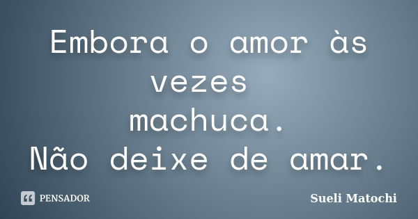 Embora o amor às vezes machuca. Não deixe de amar.... Frase de Sueli Matochi.