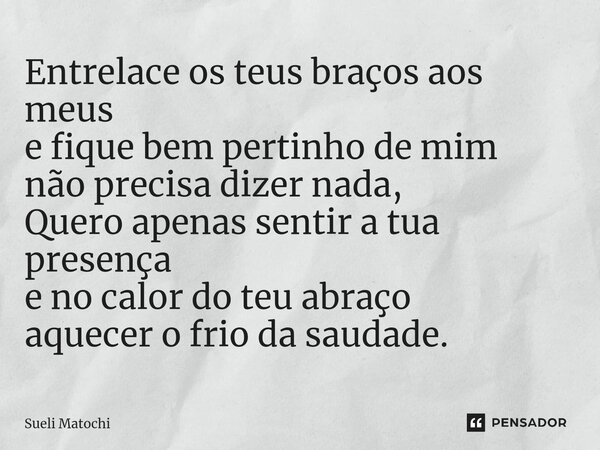 ⁠Entrelace os teus braços aos meus e fique bem pertinho de mim não precisa dizer nada, Quero apenas sentir a tua presença e no calor do teu abraço aquecer o fri... Frase de Sueli Matochi.