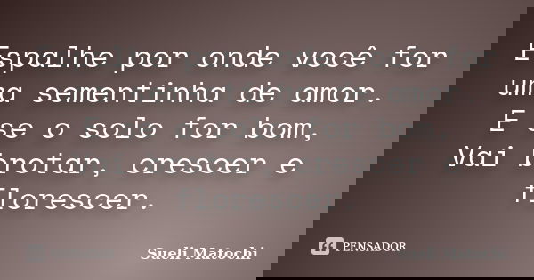 Espalhe por onde você for uma sementinha de amor. E se o solo for bom, Vai brotar, crescer e florescer.... Frase de Sueli Matochi.