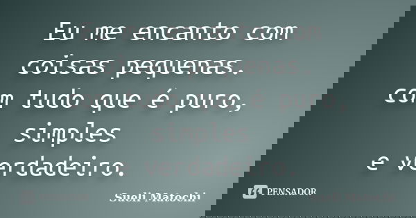 Eu me encanto com coisas pequenas. com tudo que é puro, simples e verdadeiro.... Frase de Sueli Matochi.