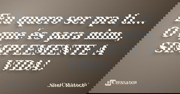 Eu quero ser pra ti... O que és para mim, SIMPLEMENTE A VIDA!... Frase de Sueli Matochi.