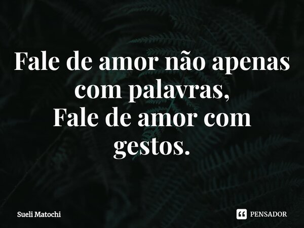 ⁠Fale de amor não apenas com palavras, Fale de amor com gestos.... Frase de Sueli Matochi.