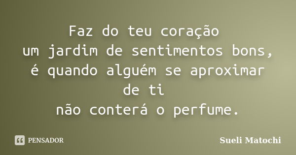 Faz do teu coração um jardim de sentimentos bons, é quando alguém se aproximar de ti não conterá o perfume.... Frase de Sueli Matochi.