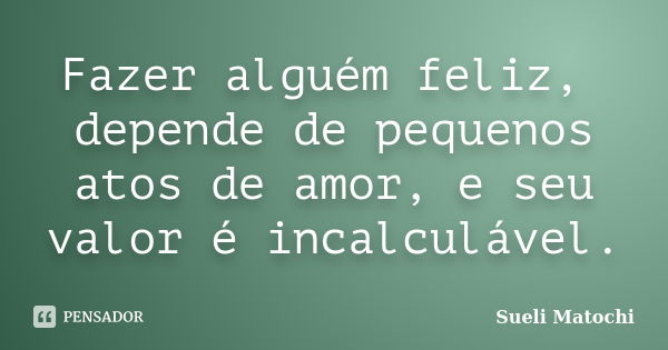 Fazer alguém feliz, depende de pequenos atos de amor, e seu valor é incalculável.... Frase de Sueli Matochi.