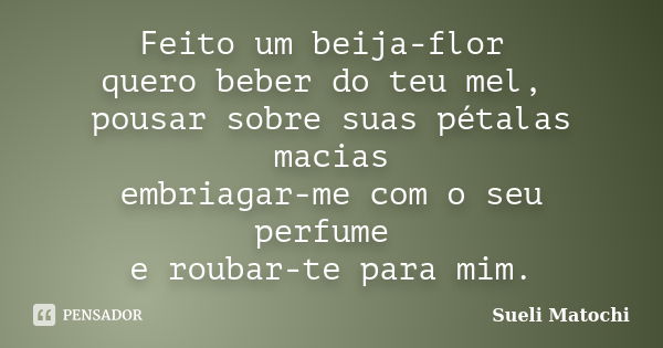 Feito um beija-flor quero beber do teu mel, pousar sobre suas pétalas macias embriagar-me com o seu perfume e roubar-te para mim.... Frase de Sueli Matochi.