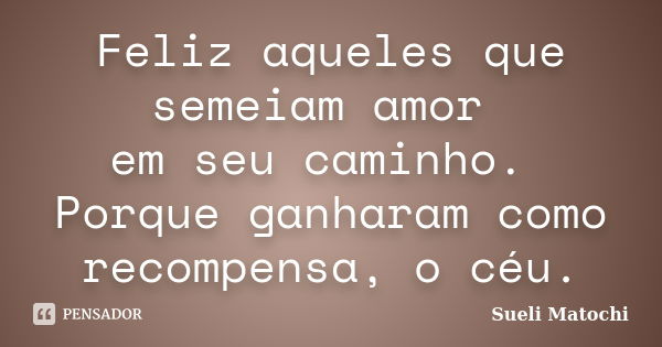 Feliz aqueles que semeiam amor em seu caminho. Porque ganharam como recompensa, o céu.... Frase de Sueli Matochi.