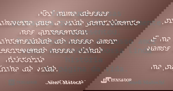 Foi numa dessas primavera que a vida gentilmente nos apresentou. E na intensidade do nosso amor vamos escrevendo nossa linda história na página da vida.... Frase de Sueli Matochi.