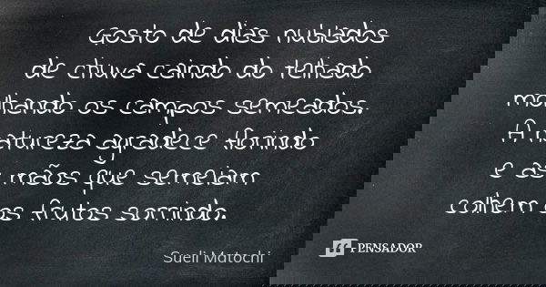 Gosto de dias nublados de chuva caindo do telhado molhando os campos semeados. A natureza agradece florindo e as mãos que semeiam colhem os frutos sorrindo.... Frase de Sueli Matochi.