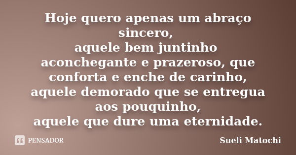 Hoje quero apenas um abraço sincero, aquele bem juntinho aconchegante e prazeroso, que conforta e enche de carinho, aquele demorado que se entregua aos pouquinh... Frase de Sueli Matochi.