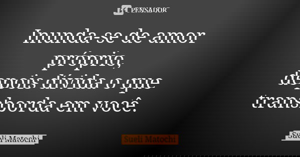 Inunda-se de amor próprio, depois dívida o que transborda em você.... Frase de Sueli Matochi.