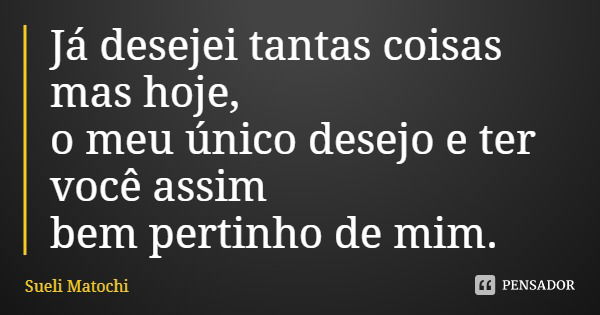 Já desejei tantas coisas mas hoje, o meu único desejo e ter você assim bem pertinho de mim.... Frase de Sueli Matochi.