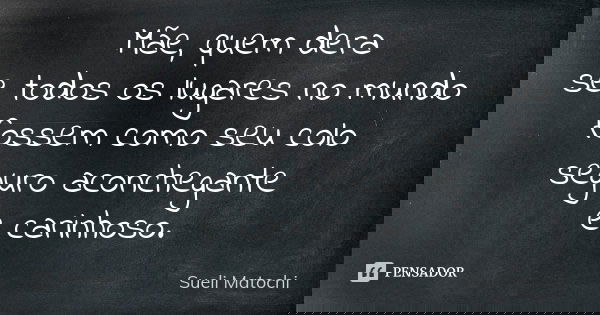 Mãe, quem dera se todos os lugares no mundo fossem como seu colo seguro aconchegante e carinhoso.... Frase de Sueli Matochi.