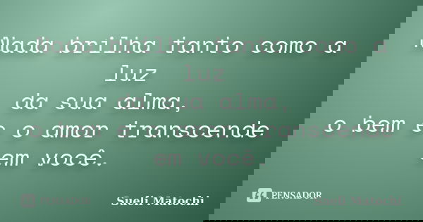 Nada brilha tanto como a luz da sua alma, o bem e o amor transcende em você.... Frase de Sueli Matochi.