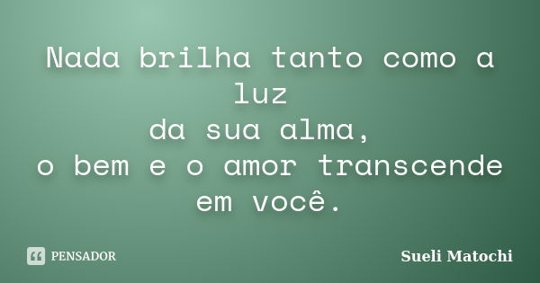 Nada brilha tanto como a luz da sua alma, o bem e o amor transcende em você.... Frase de Sueli Matochi.