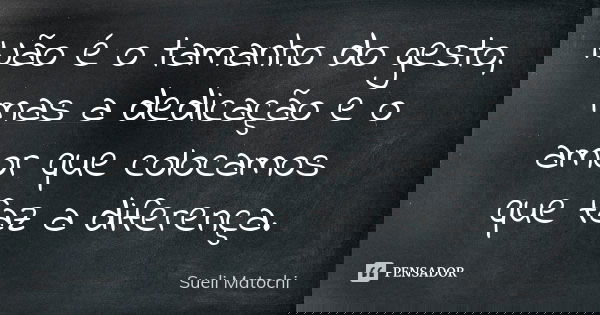 Não é o tamanho do gesto, mas a dedicação e o amor que colocamos que faz a diferença.... Frase de Sueli Matochi.