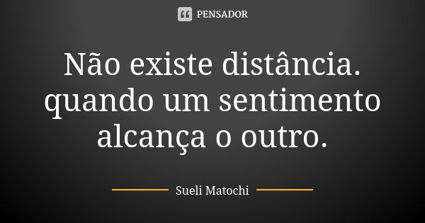 Não existe distância. quando um sentimento alcança o outro.... Frase de Sueli Matochi.