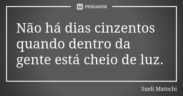 Não há dias cinzentos quando dentro da gente está cheio de luz.... Frase de Sueli Matochi.