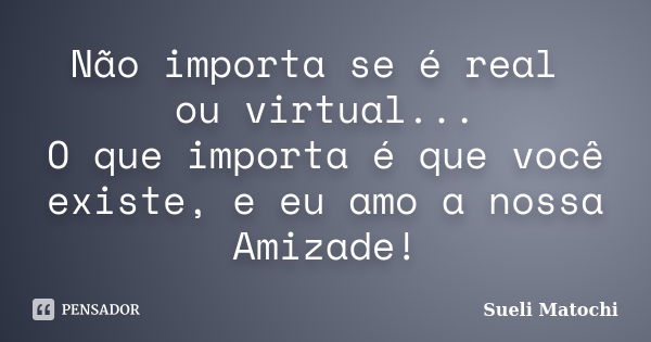 Não importa se é real ou virtual... O que importa é que você existe, e eu amo a nossa Amizade!... Frase de Sueli Matochi.