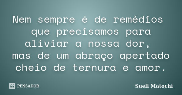 Nem sempre é de remédios que precisamos para aliviar a nossa dor, mas de um abraço apertado cheio de ternura e amor.... Frase de Sueli Matochi.