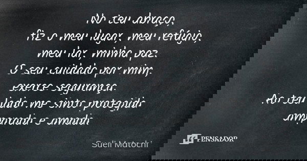 No teu abraço, fiz o meu lugar, meu refúgio, meu lar, minha paz. O seu cuidado por mim, exerce segurança. Ao teu lado me sinto protegida amparada e amada.... Frase de Sueli Matochi.