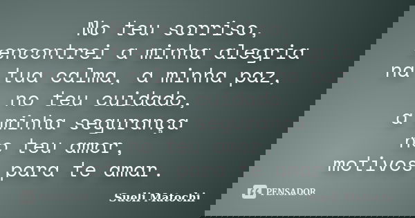 No teu sorriso, encontrei a minha alegria na tua calma, a minha paz, no teu cuidado, a minha segurança no teu amor, motivos para te amar.... Frase de Sueli Matochi.