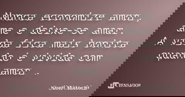 Nunca economize amor, ame e deixe-se amar. A vida fica mais bonita quando é vivida com amor .... Frase de Sueli Matochi.