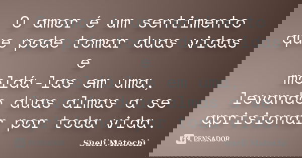 O amor é um sentimento que pode tomar duas vidas e moldá-las em uma, levando duas almas a se aprisionar por toda vida.... Frase de Sueli Matochi.