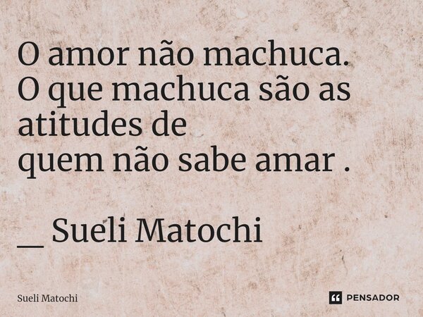 ⁠O amor não machuca. O que machuca são as atitudes de quem não sabe amar . _ Sueli Matochi... Frase de Sueli Matochi.