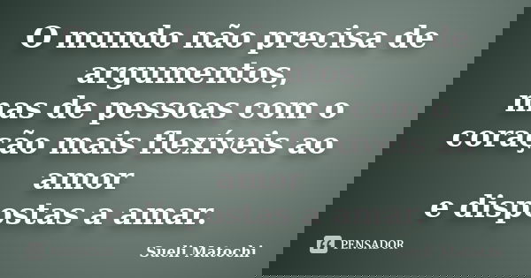 O mundo não precisa de argumentos, mas de pessoas com o coração mais flexíveis ao amor e dispostas a amar.... Frase de Sueli Matochi.