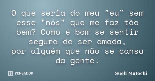 O que seria do meu "eu" sem esse "nós" que me faz tão bem? Como é bom se sentir segura de ser amada, por alguém que não se cansa da gente.... Frase de Sueli Matochi.