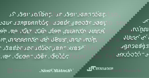 O teu olhar, o teu sorriso, a sua companhia, cada gesto seu, ninguém me faz tão bem quanto você. Você é um presente de Deus pra mim, agradeço todos os dias por ... Frase de Sueli Matochi.