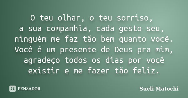 O teu olhar, o teu sorriso, a sua companhia, cada gesto seu, ninguém me faz tão bem quanto você. Você é um presente de Deus pra mim, agradeço todos os dias por ... Frase de Sueli Matochi.