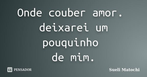 Onde couber amor. deixarei um pouquinho de mim.... Frase de Sueli Matochi.