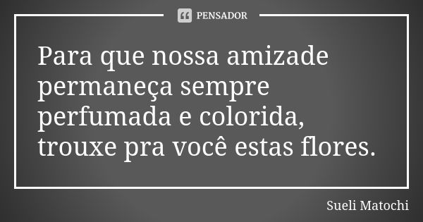 Para que nossa amizade permaneça sempre perfumada e colorida, trouxe pra você estas flores.... Frase de Sueli Matochi.