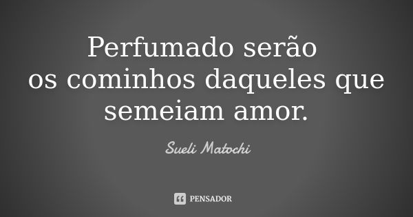 Perfumado serão os cominhos daqueles que semeiam amor.... Frase de Sueli Matochi.