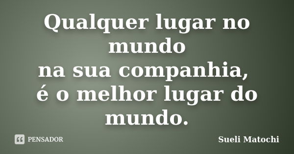 Qualquer lugar no mundo na sua companhia, é o melhor lugar do mundo.... Frase de Sueli Matochi.