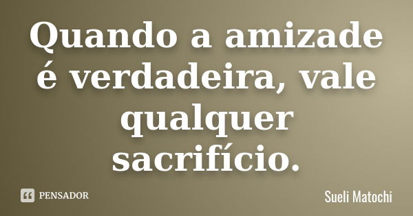 Quando a amizade é verdadeira, vale qualquer sacrifício.... Frase de Sueli Matochi.