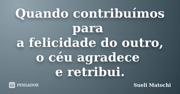 Quando contribuímos para a felicidade do outro, o céu agradece e retribui.... Frase de Sueli Matochi.