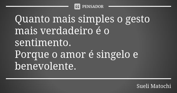 Quanto mais simples o gesto mais verdadeiro é o sentimento. Porque o amor é singelo e benevolente.... Frase de Sueli Matochi.